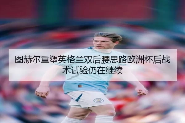图赫尔重塑英格兰双后腰思路欧洲杯后战术试验仍在继续